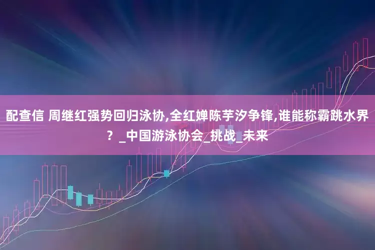 配查信 周继红强势回归泳协,全红婵陈芋汐争锋,谁能称霸跳水界？_中国游泳协会_挑战_未来