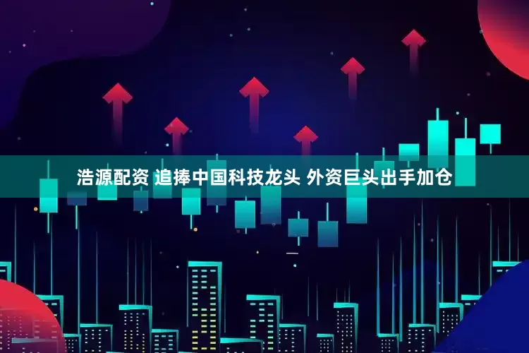 浩源配资 追捧中国科技龙头 外资巨头出手加仓