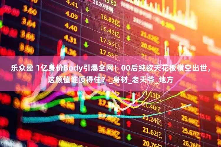 乐众盈 1亿身价Body引爆全网！00后纯欲天花板横空出世，这颜值谁顶得住？_身材_老天爷_地方