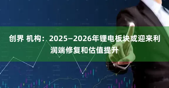 创界 机构：2025—2026年锂电板块或迎来利润端修复和估值提升