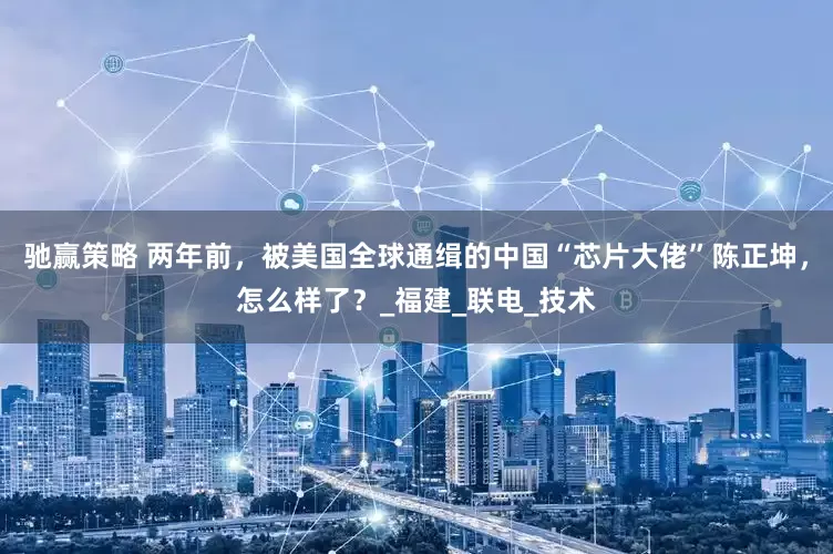 驰赢策略 两年前，被美国全球通缉的中国“芯片大佬”陈正坤，怎么样了？_福建_联电_技术