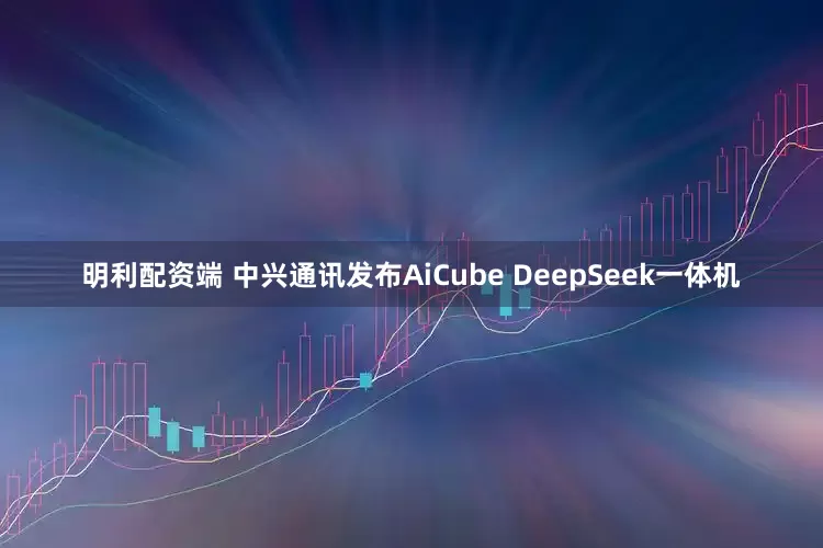 明利配资端 中兴通讯发布AiCube DeepSeek一体机